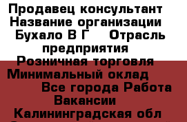 Продавец-консультант › Название организации ­ Бухало В.Г. › Отрасль предприятия ­ Розничная торговля › Минимальный оклад ­ 120 000 - Все города Работа » Вакансии   . Калининградская обл.,Светловский городской округ 